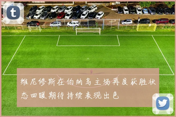 维尼修斯在伯纳乌主场再度获胜状态回暖期待持续表现出色
