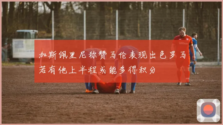 加斯佩里尼称赞马伦表现出色罗马若有他上半程或能多得积分