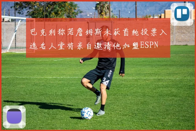 巴克利称若詹姆斯未获首轮投票入选名人堂将亲自邀请他加盟ESPN