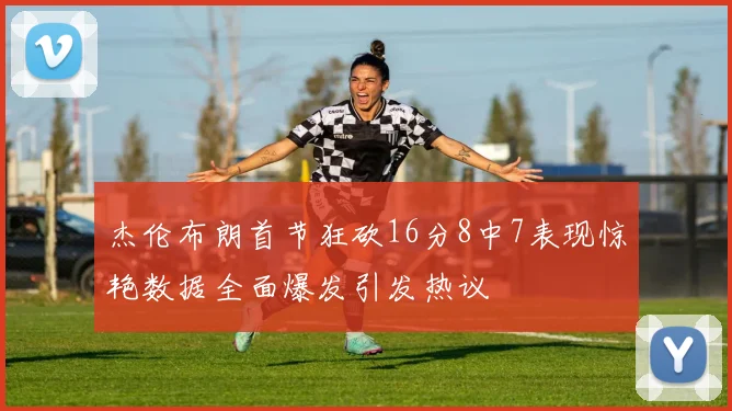 杰伦布朗首节狂砍16分8中7表现惊艳数据全面爆发引发热议