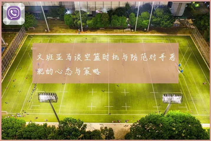 文班亚马谈空篮时机与防范对手恶犯的心态与策略