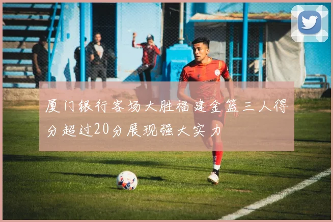 厦门银行客场大胜福建金篮三人得分超过20分展现强大实力
