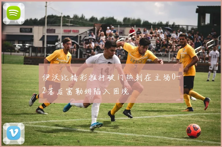 伊沃比精彩推杆破门热刺在主场0-2落后富勒姆陷入困境