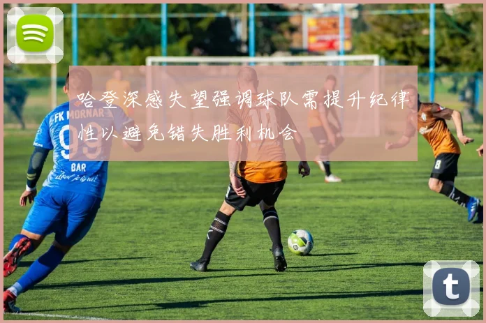 哈登深感失望强调球队需提升纪律性以避免错失胜利机会