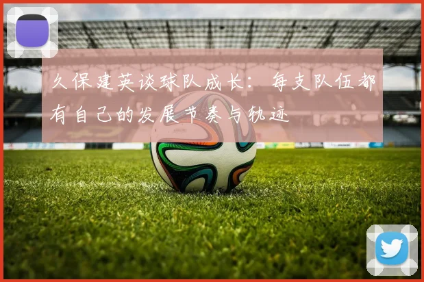 久保建英谈球队成长：每支队伍都有自己的发展节奏与轨迹