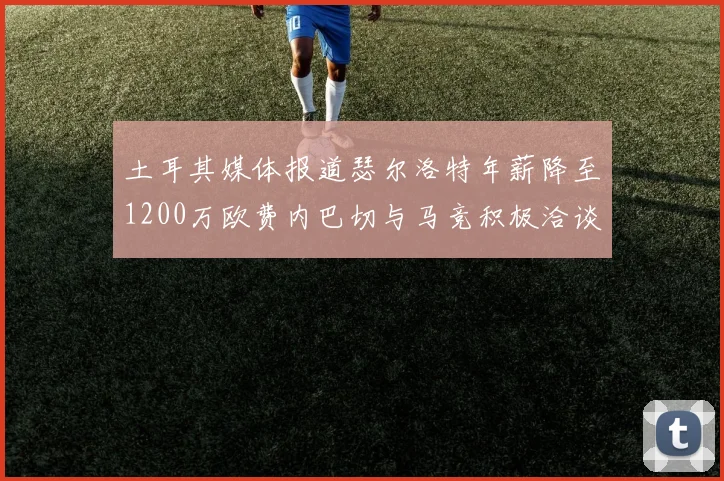 土耳其媒体报道瑟尔洛特年薪降至1200万欧费内巴切与马竞积极洽谈