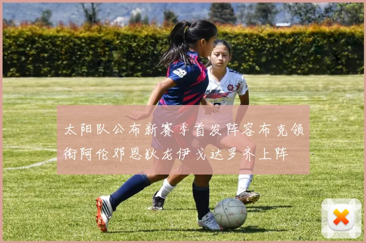 太阳队公布新赛季首发阵容布克领衔阿伦邓恩狄龙伊戈达罗齐上阵