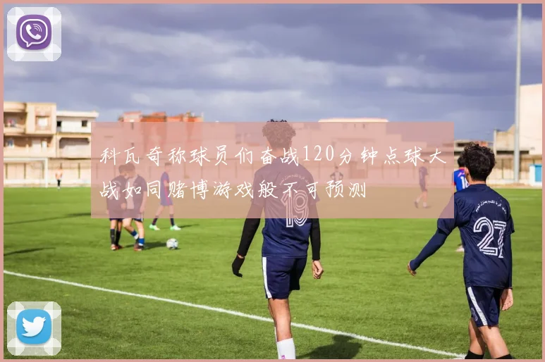 科瓦奇称球员们奋战120分钟点球大战如同赌博游戏般不可预测