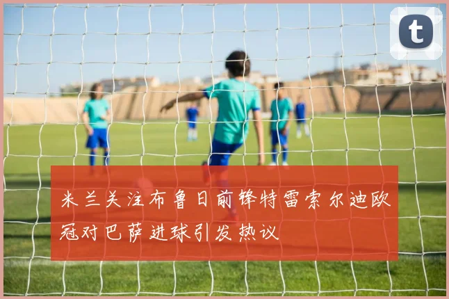 米兰关注布鲁日前锋特雷索尔迪欧冠对巴萨进球引发热议